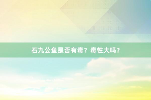 石九公鱼是否有毒？毒性大吗？